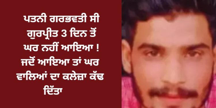 ਪਤਨੀ ਗਰਭਵਤੀ ਸੀ, ਗੁਰਪ੍ਰੀਤ 3 ਦਿਨ ਤੋਂ ਘਰ ਨਹੀਂ ਆਇਆ ! ਜਦੋਂ ਆਇਆ ਤਾਂ ਪਰਿਵਾਰ ਕੋਲ ਨਹੀਂ ਵੇਖਿਆ ਗਿਆ