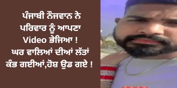 ਪੰਜਾਬੀ ਨੌਜਵਾਨ ਨੇ ਪਰਿਵਾਰ ਨੂੰ ਆਪਣਾ Video ਭੇਜਿਆ ! ਘਰ ਵਾਲਿਆਂ ਦੀਆਂ ਲੱਤਾਂ ਕੰਭ ਗਈਆਂ,ਹੋਸ਼ ਉਡ ਗਏ !