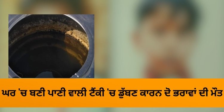 ਘਰ ‘ਚ ਬਣੀ ਪਾਣੀ ਵਾਲੀ ਟੈਂਕੀ ‘ਚ ਡੁੱਬਣ ਕਾਰਨ ਘਰ ਦੇ ਦੋ ਚਿਰਾਗ ਬੁਝੇ, ਮਾਂ ਦਾ ਰੋ ਰੋ ਹੋਇਆ ਬੁਰਾ ਹਾਲ