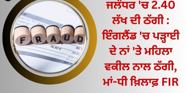 ਜਲੰਧਰ ‘ਚ 2.40 ਲੱਖ ਦੀ ਠੱਗੀ : ਇੰਗਲੈਂਡ ‘ਚ ਪੜ੍ਹਾਈ ਦੇ ਨਾਂ ‘ਤੇ ਮਹਿਲਾ ਵਕੀਲ ਨਾਲ ਠੱਗੀ, ਮਾਂ-ਧੀ ਖ਼ਿਲਾਫ਼ FIR