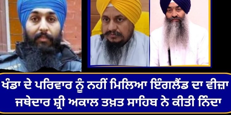 ਖੰਡਾ ਦੇ ਪਰਿਵਾਰ ਨੂੰ ਨਹੀਂ ਮਿਲਿਆ ਇੰਗਲੈਂਡ ਦਾ ਵੀਜ਼ਾ , ਜਥੇਦਾਰ ਸ਼੍ਰੀ ਅਕਾਲ ਤਖ਼ਤ ਸਾਹਿਬ ਨੇ ਕੀਤੀ ਨਿੰਦਾ
