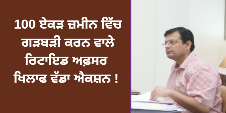100 ਏਕੜ ਜ਼ਮੀਨ ਵਿੱਚ ਗੜਬੜੀ ਕਰਨ ਵਾਲੇ ਰਿਟਾਇਡ ਅਫਸਰ ਖਿਲਾਫ ਵੱਡਾ ਐਕਸ਼ਨ !