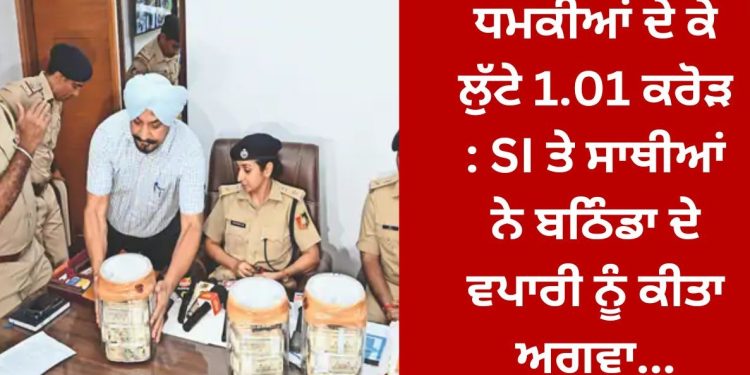 SI ਤੇ ਸਾਥੀਆਂ ਨੇ ਬਠਿੰਡਾ ਦੇ ਵਪਾਰੀ ਨੂੰ ਕੀਤਾ ਅਗਵਾ , ਲੁੱਟੇ 1.01 ਕਰੋੜ …