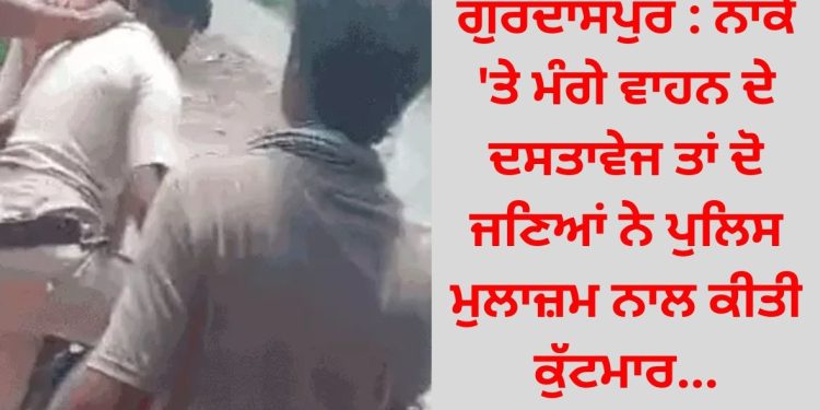 ਗੁਰਦਾਸਪੁਰ : ਨਾਕੇ ‘ਤੇ ਮੰਗੇ ਵਾਹਨ ਦੇ ਦਸਤਾਵੇਜ ਤਾਂ ਦੋ ਜਣਿਆਂ ਨੇ ਪੁਲਿਸ ਮੁਲਾਜ਼ਮ ਨਾਲ ਕੀਤਾ ਮਾੜਾ ਸਲੂਕ…