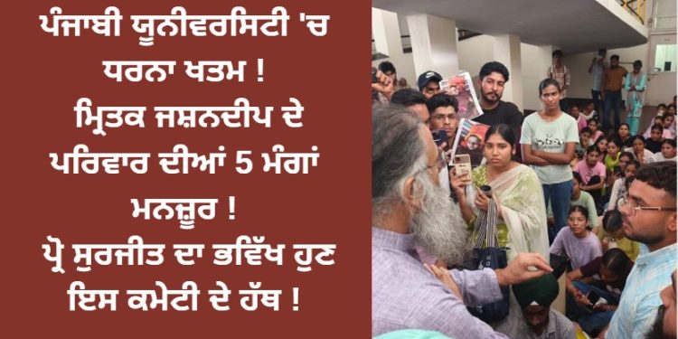 ਪੰਜਾਬੀ ਯੂਨੀਵਰਸਿਟੀ ‘ਚ ਧਰਨਾ ਖਤਮ ! ਮ੍ਰਿਤਕ ਜਸ਼ਨਦੀਪ ਦੇ ਪਰਿਵਾਰ ਦੀਆਂ 5 ਮੰਗਾਂ ਮਨਜ਼ੂਰ ! ਪ੍ਰੋ ਸੁਰਜੀਤ ਦਾ ਭਵਿੱਖ ਹੁਣ ਇਸ ਕਮੇਟੀ ਦੇ ਹੱਥ !