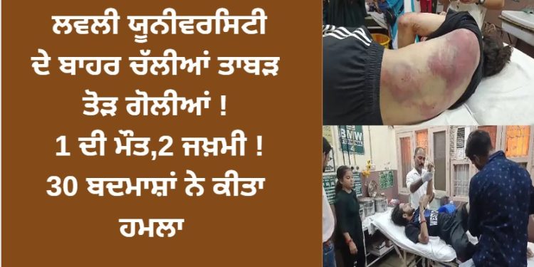 ਲਵਲੀ ਯੂਨੀਵਰਸਿਟੀ ਦੇ ਬਾਹਰ ਚੱਲੀਆਂ ਤਾਬੜ ਤੋੜ ਗੋਲੀਆਂ ! 1 ਦੀ ਮੌਤ,2 ਜਖ਼ਮੀ ! 30 ਬਦਮਾਸ਼ਾਂ ਨੇ ਕੀਤਾ ਹਮਲਾ