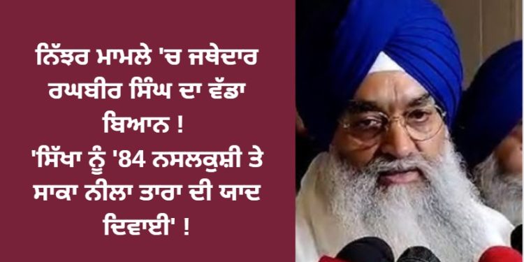 ਨਿੱਝਰ ਮਾਮਲੇ ‘ਚ ਜਥੇਦਾਰ ਰਘਬੀਰ ਸਿੰਘ ਦਾ ਵੱਡਾ ਬਿਆਨ ! ‘ਸਿੱਖਾ ਨੂੰ ’84 ਨਸਲਕੁਸ਼ੀ ਤੇ ਸਾਕਾ ਨੀਲਾ ਤਾਰਾ ਦੀ ਯਾਦ ਦਿਵਾਈ’ !