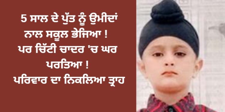 5 ਸਾਲ ਦੇ ਪੁੱਤ ਨੂੰ ਉਮੀਦਾਂ ਨਾਲ ਸਕੂਲ ਭੇਜਿਆ ! ਪਰ ਚਿੱਟੀ ਚਾਦਰ ‘ਚ ਘਰ ਪਰਤਿਆ ! ਪਰਿਵਾਰ ਦੇ ਨਿਕਲਿਆ ਤ੍ਰਾਹ