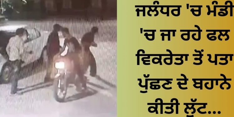 ਜਲੰਧਰ ‘ਚ ਮੰਡੀ ‘ਚ ਜਾ ਰਹੇ ਫਲ ਵਿਕਰੇਤਾ ਤੋਂ ਪਤਾ ਪੁੱਛਣ ਦੇ ਬਹਾਨੇ ਕੀਤੀ ਲੁੱਟ…