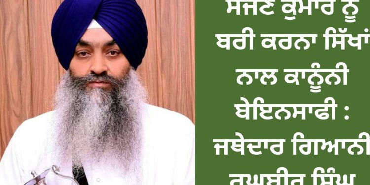 ਸੱਜਣ ਕੁਮਾਰ ਨੂੰ ਬਰੀ ਕਰਨਾ ਸਿੱਖਾਂ ਨਾਲ ਕਾਨੂੰਨੀ ਬੇਇਨਸਾਫੀ : ਜਥੇਦਾਰ ਗਿਆਨੀ ਰਘੁਬੀਰ ਸਿੰਘ