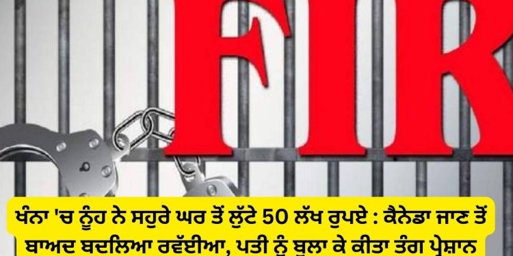 ਖੰਨਾ ‘ਚ ਨੂੰਹ ਨੇ ਸਹੁਰੇ ਤੋਂ ਲੁੱਟੇ 50 ਲੱਖ ਰੁਪਏ : ਕੈਨੇਡਾ ਜਾਣ ਤੋਂ ਬਾਅਦ ਬਦਲਿਆ ਰਵੱਈਆ, ਪਤੀ ਨੂੰ ਬੁਲਾ ਕੇ ਕੀਤਾ ਤੰਗ ਪ੍ਰੇਸ਼ਾਨ