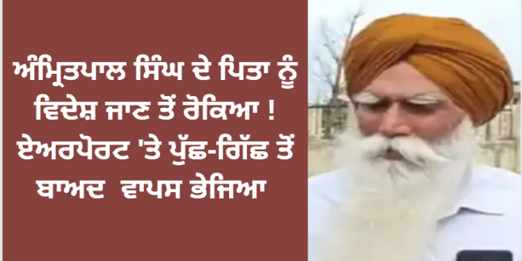 ਅੰਮ੍ਰਿਤਪਾਲ ਸਿੰਘ ਦੇ ਪਿਤਾ ਤਰਸੇਮ ਸਿੰਘ ਨੂੰ ਏਅਰਪੋਰਟ ਤੋਂ ਵਾਪਸ ਭੇਜਿਆ ਗਿਆ !