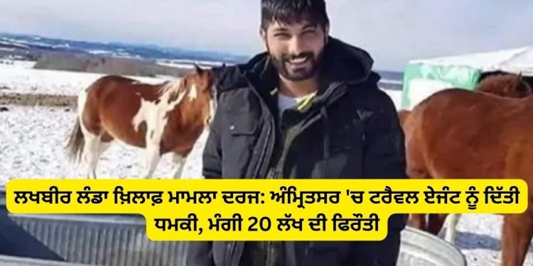 ਲਖਬੀਰ ਲੰਡਾ ਖ਼ਿਲਾਫ਼ ਮਾਮਲਾ ਦਰਜ: ਅੰਮ੍ਰਿਤਸਰ ‘ਚ ਟਰੈਵਲ ਏਜੰਟ ਨੂੰ ਦਿੱਤੀ ਧਮਕੀ, ਮੰਗੀ 20 ਲੱਖ ਦੀ ਫਿਰੌਤੀ