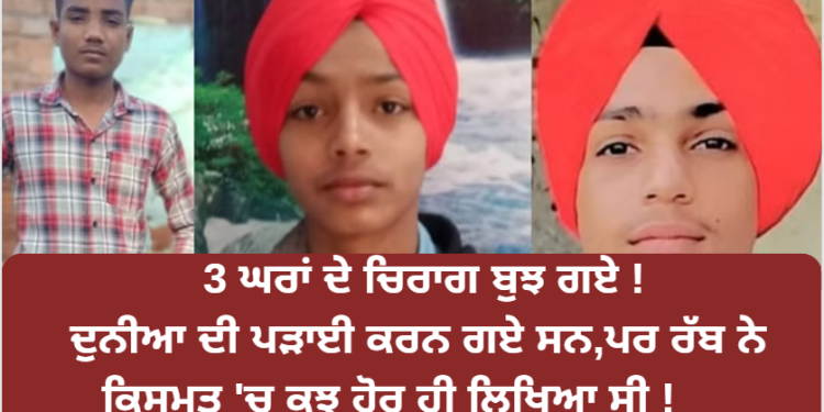 3 ਘਰਾਂ ਦੇ ਚਿਰਾਗ ਬੁਝ ਗਏ ! ਗਏ ਸਨ ਦੁਨੀਆ ਦੀ ਪੜਾਈ ਕਰਨ ਪਰ ਰੱਬ ਨੇ ਕਿਸਮਤ ‘ਚ ਕੁਝ ਹੋਰ ਹੀ ਲਿਖਿਆ ਸੀ !
