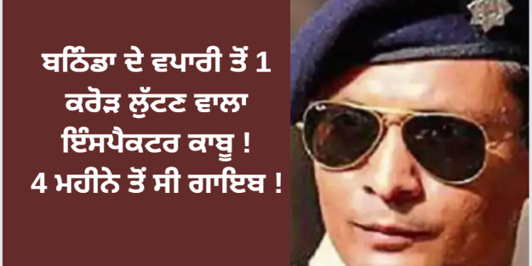 ਬਠਿੰਡਾ ਦੇ ਵਪਾਰੀ ਤੋਂ 1 ਕਰੋੜ ਲੁੱਟਣ ਵਾਲਾ ਇੰਸਪੈਕਟਰ ਕਾਬੂ ! 4 ਮਹੀਨੇ ਤੋਂ ਸੀ ਗਾਇਬ !