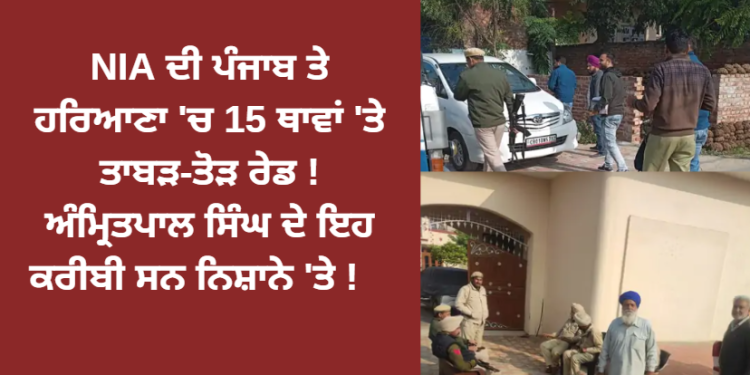 NIA ਦੀ ਪੰਜਾਬ ਤੇ ਹਰਿਆਣਾ ‘ਚ 15 ਥਾਵਾਂ ‘ਤੇ ਤਾਬੜ-ਤੋੜ ਰੇਡ ! ਅੰਮ੍ਰਿਤਪਾਲ ਸਿੰਘ ਦੇ ਇਹ ਕਰੀਬੀ ਸਨ ਨਿਸ਼ਾਨੇ ‘ਤੇ !