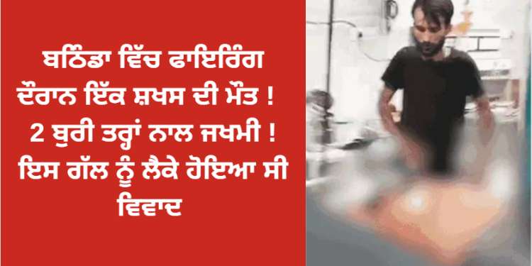 ਬਠਿੰਡਾ ਵਿੱਚ ਫਾਇਰਿੰਗ ਦੌਰਾਨ ਇੱਕ ਸ਼ਖਸ ਦੀ ਮੌਤ ! 2 ਬੁਰੀ ਤਰ੍ਹਾਂ ਨਾਲ ਜਖਮੀ ! ਇਸ ਗੱਲ ਨੂੰ ਲੈਕੇ ਹੋਇਆ ਸੀ ਵਿਵਾਦ