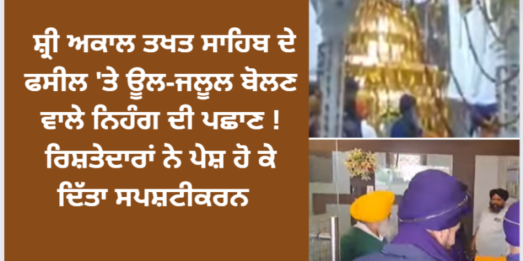 ਸ਼੍ਰੀ ਅਕਾਲ ਤਖਤ ਸਾਹਿਬ ਦੇ ਫਸੀਲ ‘ਤੇ ਊਲ-ਜਲੂਲ ਬੋਲਣ ਵਾਲੇ ਨਿਹੰਗ ਦੀ ਪਛਾਣ ! ਰਿਸ਼ਤੇਦਾਰਾਂ ਨੇ ਪੇਸ਼ ਹੋ ਕੇ ਦਿੱਤੀ ਸਪਸ਼ਟੀਕਰਨ