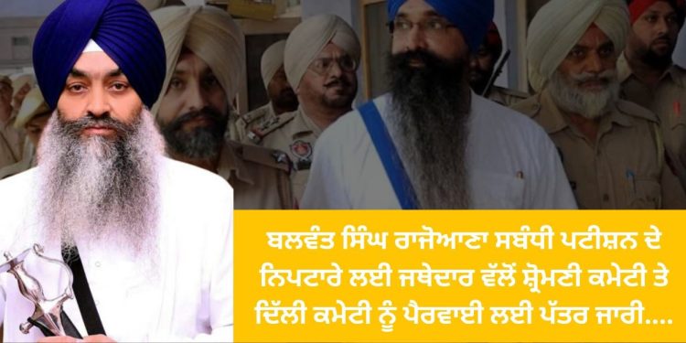 ਬਲਵੰਤ ਸਿੰਘ ਰਾਜੋਆਣਾ ਸਬੰਧੀ ਪਟੀਸ਼ਨ ਦੇ ਨਿਪਟਾਰੇ ਲਈ ਜਥੇਦਾਰ ਵੱਲੋਂ ਸ਼੍ਰੋਮਣੀ ਕਮੇਟੀ ਤੇ ਦਿੱਲੀ ਕਮੇਟੀ ਨੂੰ ਪੈਰਵਾਈ ਲਈ ਪੱਤਰ ਜਾਰੀ….