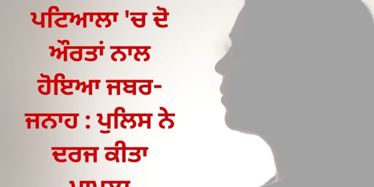 ਪਟਿਆਲਾ ‘ਚ ਦੋ ਔਰਤਾਂ ਨਾਲ ਹੋਇਆ ਜਬਰ-ਜਨਾਹ : ਪੁਲਿਸ ਨੇ ਦਰਜ ਕੀਤਾ ਮਾਮਲਾ