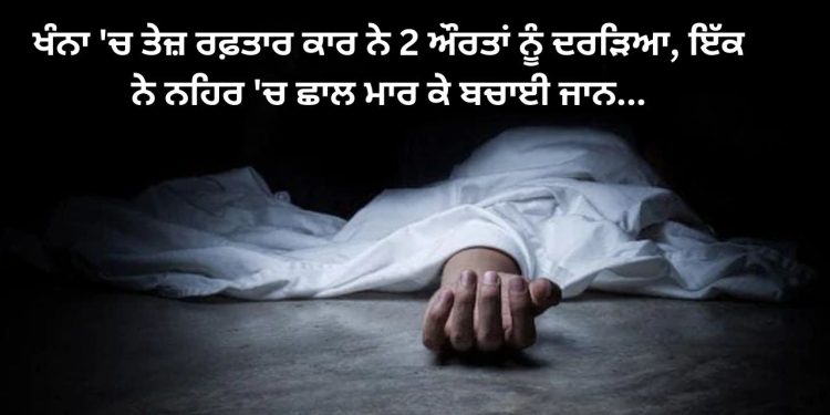 ਖੰਨਾ ‘ਚ ਤੇਜ਼ ਰਫ਼ਤਾਰ ਕਾਰ ਨੇ 2 ਔਰਤਾਂ ਦਾ ਕਰ ਦਿੱਤਾ ਬੁਰਾ ਹਾਲ, ਇੱਕ ਨੇ ਨਹਿਰ ‘ਚ ਛਾਲ ਮਾਰ ਕੇ ਬਚਾਈ ਜਾਨ…