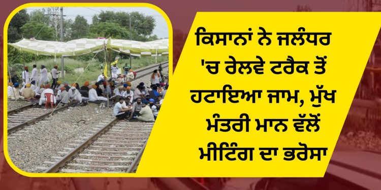 ਕਿਸਾਨਾਂ ਨੇ ਜਲੰਧਰ ‘ਚ ਰੇਲਵੇ ਟਰੈਕ ਤੋਂ ਹਟਾਇਆ ਜਾਮ, ਮੁੱਖ ਮੰਤਰੀ ਮਾਨ ਵੱਲੋਂ ਮੀਟਿੰਗ ਦਾ ਭਰੋਸਾ