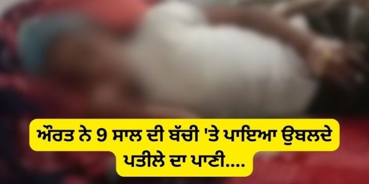 ਔਰਤ ਨੇ 9 ਸਾਲ ਦੀ ਬੱਚੀ ‘ਤੇ ਪਾਇਆ ਉਬਲਦੇ ਪਤੀਲੇ ਦਾ ਪਾਣੀ….
