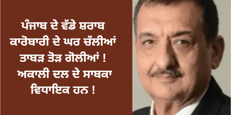 ਪੰਜਾਬ ਦੇ ਵੱਡੇ ਸ਼ਰਾਬ ਕਾਰੋਬਾਰੀ ਦੇ ਘਰ ਚੱਲੀਆਂ ਤਾਬੜ ਤੋੜ ਗੋਲੀਆਂ !