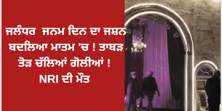 ਜਲੰਧਰ ਜਨਮ ਦਿਨ ਦਾ ਜਸ਼ਨ ਬਦਲਿਆ ਮਾਤਮ ‘ਚ ! ਤਾਬੜ ਤੋੜ ਚੱਲਿਆਂ ਗੋਲੀਆਂ ! NRI ਦੀ ਮੌਤ