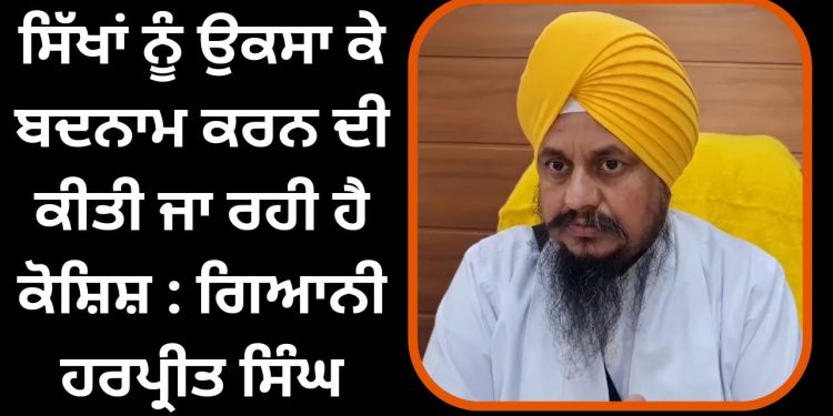 ਸਿੱਖਾਂ ਨੂੰ ਉਕਸਾ ਕੇ ਬਦਨਾਮ ਕਰਨ ਦੀ ਕੀਤੀ ਜਾ ਰਹੀ ਹੈ ਕੋਸ਼ਿਸ਼ : ਗਿਆਨੀ ਹਰਪ੍ਰੀਤ ਸਿੰਘ