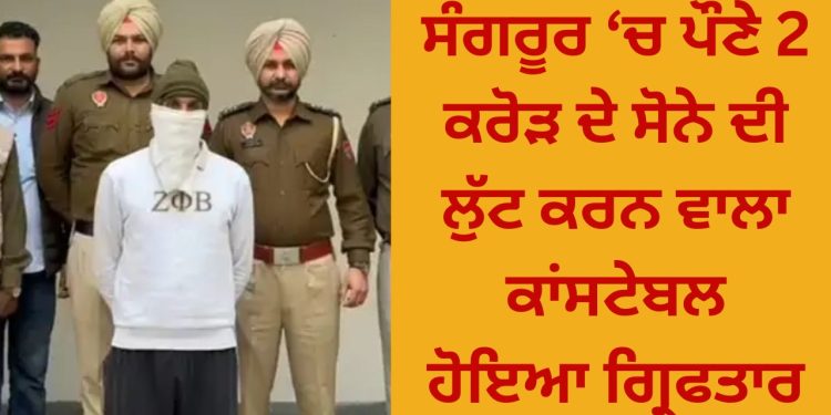 ਸੰਗਰੂਰ ‘ਚ ਪੌਣੇ 2 ਕਰੋੜ ਦੇ ਸੋਨੇ ਦੀ ਲੁੱਟ ਕਰਨ ਵਾਲਾ ਕਾਂਸਟੇਬਲ ਹੋਇਆ ਗ੍ਰਿਫਤਾਰ