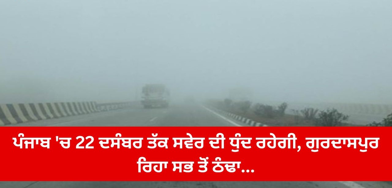ਪੰਜਾਬ ‘ਚ 22 ਦਸੰਬਰ ਤੱਕ ਸਵੇਰ ਦੀ ਧੁੰਦ ਰਹੇਗੀ, ਗੁਰਦਾਸਪੁਰ ਰਿਹਾ ਸਭ ਤੋਂ ਠੰਢਾ…